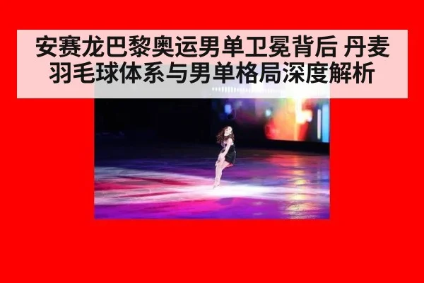 安赛龙巴黎奥运男单卫冕背后 丹麦羽毛球体系与男单格局深度解析